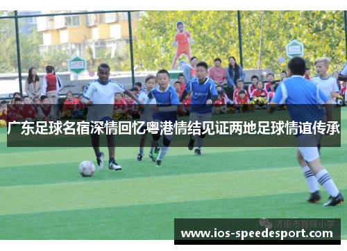 广东足球名宿深情回忆粤港情结见证两地足球情谊传承
