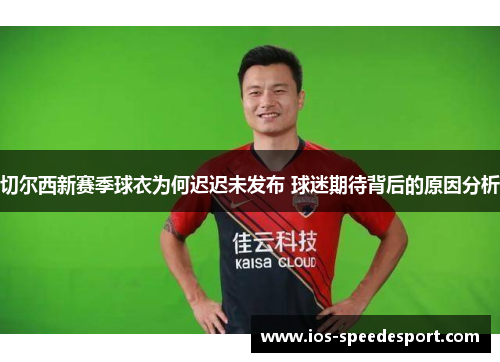 切尔西新赛季球衣为何迟迟未发布 球迷期待背后的原因分析