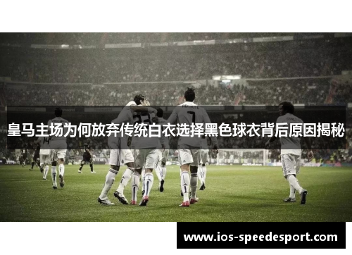 皇马主场为何放弃传统白衣选择黑色球衣背后原因揭秘