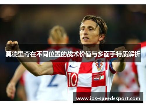 莫德里奇在不同位置的战术价值与多面手特质解析 莫德里奇在不同位置的战术价值与多面手特质解析