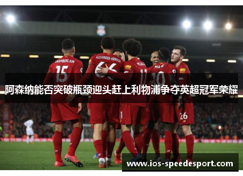 阿森纳能否突破瓶颈迎头赶上利物浦争夺英超冠军荣耀 阿森纳能否突破瓶颈迎头赶上利物浦争夺英超冠军荣耀
