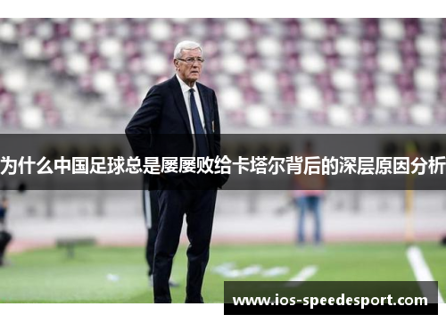 为什么中国足球总是屡屡败给卡塔尔背后的深层原因分析 为什么中国足球总是屡屡败给卡塔尔背后的深层原因分析