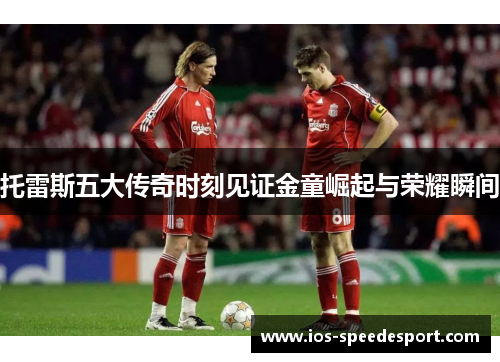 托雷斯五大传奇时刻见证金童崛起与荣耀瞬间 托雷斯五大传奇时刻见证金童崛起与荣耀瞬间