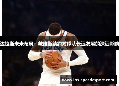 达拉斯未来布局:戴维斯续约对球队长远发展的深远影响 达拉斯未来布局:戴维斯续约对球队长远发展的深远影响
