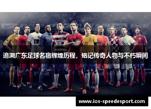 追溯广东足球名宿辉煌历程,铭记传奇人物与不朽瞬间 追溯广东足球名宿辉煌历程,铭记传奇人物与不朽瞬间