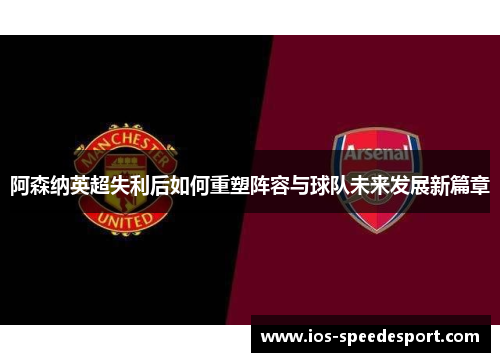 阿森纳英超失利后如何重塑阵容与球队未来发展新篇章 阿森纳英超失利后如何重塑阵容与球队未来发展新篇章