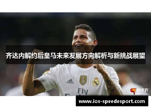 齐达内解约后皇马未来发展方向解析与新挑战展望